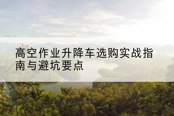 锦屏升降车怎么选-高空作业升降车选购实战指南与避坑要点