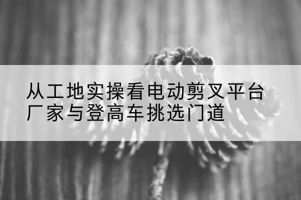 锦屏电动剪叉升降平台厂家-从工地实操看电动剪叉平台厂家与登高车挑选门道