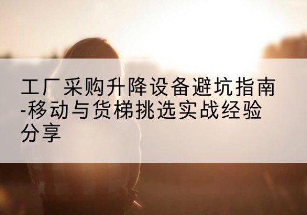 锦屏移动式升降机怎么选-工厂采购升降设备避坑指南-移动与货梯挑选实战经验分享