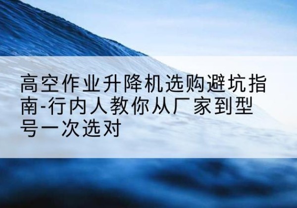 锦屏升降平台厂家-高空作业升降机选购避坑指南-行内人教你从厂家到型号一次选对