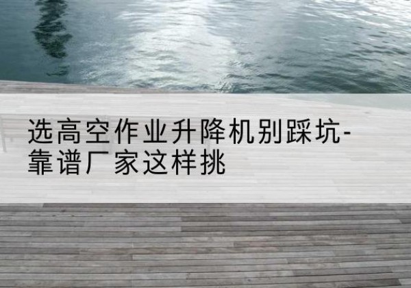 锦屏剪叉式升降机厂家-选高空作业升降机别踩坑-靠谱厂家这样挑