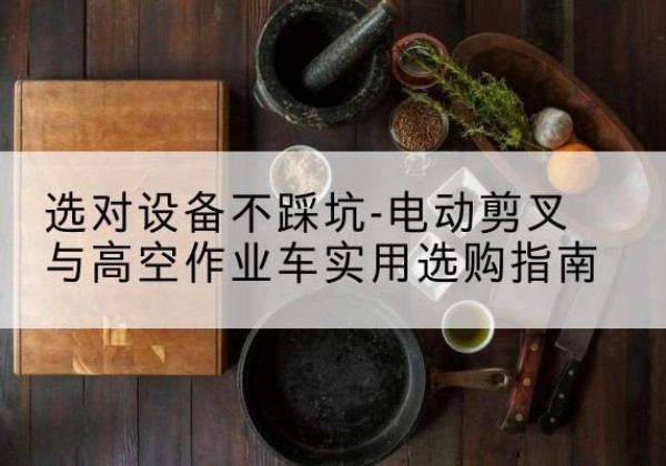 锦屏电动剪叉升降平台怎么选-选对设备不踩坑-电动剪叉与高空作业车实用选购指南