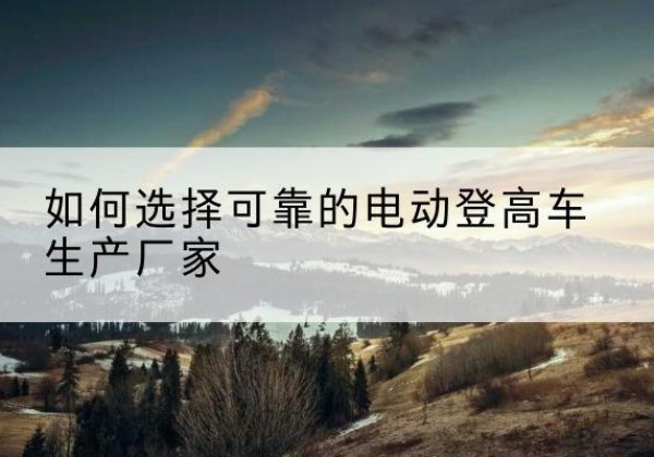 锦屏电动登高车厂家-如何选择可靠的电动登高车生产厂家