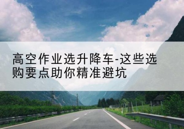 锦屏升降车厂家-高空作业选升降车-这些选购要点助你*避坑