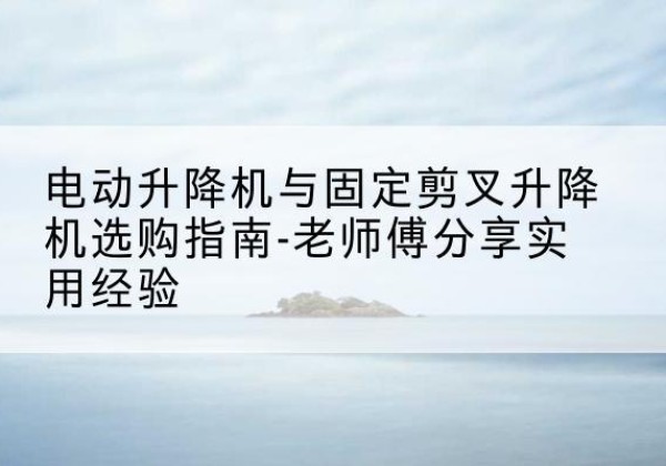 锦屏电动升降机怎么选-电动升降机与固定剪叉升降机选购指南-老师傅分享实用经验