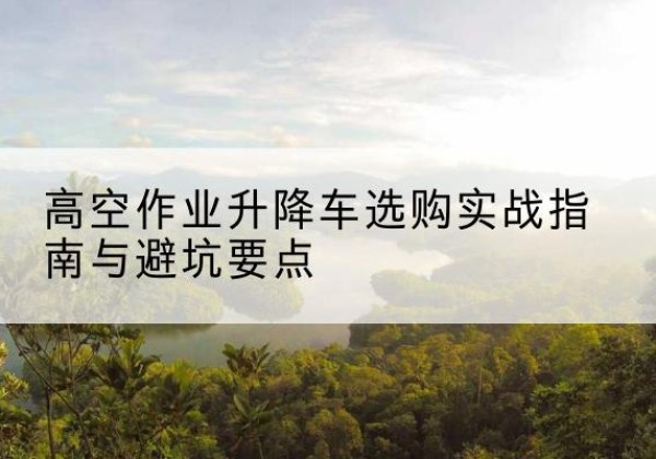 锦屏升降车怎么选-高空作业升降车选购实战指南与避坑要点
