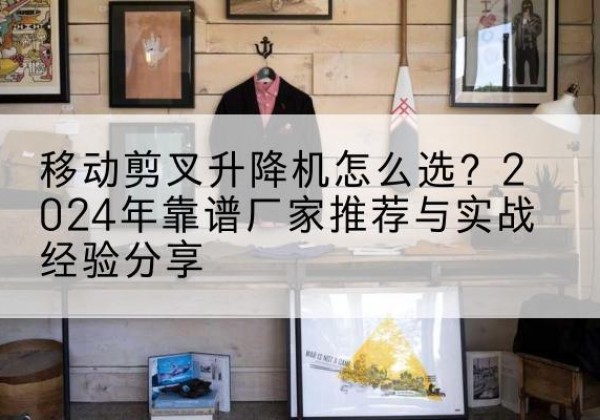 锦屏升降平台厂家推荐-移动剪叉升降机怎么选？2024年靠谱厂家推荐与实战经验分享